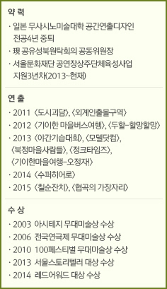 약 력//·일본 무사시노미술대학 공간연출디자인 전공4년 중퇴/·現 공유성북원탁회의 공동위원장/·서울문화재단 공연장상주단체육성사업 지원3년차(2013~현재)///연 출//·2011  <도시괴담>, <외계인출몰구역>/·2012  <기이한 마을버스여행>, <두할-할망할망>/·2013  <야간기습대회>, <모델닷컴>, <북정마을사람들>, <정크타임즈>, <기이한마을여행-오정자!>/·2014  <수퍼히어로>/·2015  <칠순잔치>, <협곡의 가장자리>//수 상//·2003  아시테지 무대미술상 수상/·2006  전국연극제 무대미술상 수상/·2010  100페스티벌 무대미술상 수상/·2013  서울스토리텔러 대상 수상/·2014  레드어워드 대상 수상