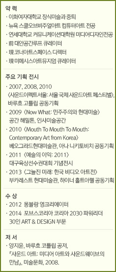약 력//·이화여자대학교 장식미술과 중퇴&#13;&#10;/·뉴욕 스쿨오브비주얼아트 컴튜터아트 전공/·연세대학교 커뮤니케이션대학원 미디어디자인전공/·前 대안공간루프 큐레이터/·現 코너아트스페이스 디렉터/·現 미메시스아트뮤지엄 큐레이터//주요 기획 전시//·2007, 2008, 2010 <사운드이펙트서울: 서울 국제 사운드아트 페스티벌>, 바루흐 고틀립 공동기획/·2009  <Now What: 민주주의와 현대미술> 공간 해밀톤, 인사미술공간/·2010  <Mouth To Mouth To Mouth: Contemporary Art from Korea> 베오그라드현대미술관, 아나 니키토비치 공동기획/·2011  <예술의 이익: 2011> 대구육상선수권대회 기념전시/·2013  <그늘진 미래: 한국 비디오 아트전>부카레스트 현대미술관, 하이너 홀트아펠 공동기획//수 상//·2012  몽블랑 영크리에이터/·2014  포브스코리아 코리아 2030 파워리더 30인 ART & DESIGN 부문//저 서//·양지윤, 바루흐 코틀립 공저, 『사운드 아트: 미디어 아트와 사운드웨이브의 만남』, 미술문화, 2008.&#13;&#10;