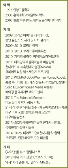 약 력//·1993  안양고등학교/·2000  홍익대학교 예술학과 학사/·2010  컬럼비아대학교 대학원 큐레이터학 석사//기 획//·2009  코리안 아이: 문 제너레이션, 런던필립스 드 퓨리 & 사치 갤러리/·2009~2010  코리안 아이/·2010~2013  코리아 투머로우전/·2010  기억의 콜라주, 베이징 소카아트센터/·2011  태화강국제설치미술제 미술감독/현대카드 & 뉴욕현대미술 (MoMA)/큐레이토리얼 익스체인지 프로그램/·2012  WOMAD CODE(Woman Nomad Code), 홍콩 루이비통 에스파스창원조각비엔날레, 창원시 Solid Illusion: Korean Media Artsits, 베이징 중국세계트레이드센터/·2013  The Future of Museum, 미노 유타카박사 공동 기획, 21세기 가나자와재단 청주국제공예비엔날레 국제관 대구 아트 포럼: 정체성·미래·상상력, 대구예술발전소/·2013~2023 국립현대미술관 현대차 시리즈, 국립현대미술관 서울관/·2014~2025  테이트모던&현대자동차 협력 프로젝트, 런던 테이트 모던 터빈홀//기 타//·《파이낸셜》 뉴스 칼럼니스트/·2012 파워 리더 선정, 《포브스 코리아》/·역서: 사라 손튼 저, 『걸작의 뒷모습』