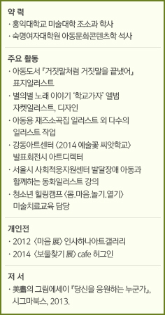 약 력//·국민대학교 시각디자인학과//주요 전시 및 출판//·2006  '한 도시 두 개의 공간' <dna_R: 도시문화 리서치, 안양>/·2007  『가짜잡지』 1호 디자인, 편집, 발행/·2008  『가짜잡지』 2호 발행 <콘크리트 유토피아> 서울디자인올림픽 '서울 디자인 나우'전/·2009  『가짜잡지』 3호 발행 <다음 단계> 시민문화네트워크 티팟, 서울/·2010『가짜잡지』 4호 디자인, 편집, 발행 <GZFM 90.0 91.3 92.5 94.2> 공간 해밀톤, 서울/·2011  『도미노1』 디자인, 편집, 발행 <아름다운 책 2010> 서교예술실험센터, 서울/·2012  『도미노2』, 『도미노3』 편집, 발행 <아름다운 책 2011> 교토조형예술대학 도쿄캠퍼스, 도쿄/·2013  『도미노4』, 『도미노5』 편집, 발행 <타이포잔치 2013> 문화역서울 284, 서울 /·2014  『도미노6』 편집, 발행 <시의 집> 한국현대문학관, 서울 APAP 제4회 안양 공공예술 프로젝트 中 <세 도시 이야기> 프로젝트 기획/·2015  <Out of the Ordinary> Cass Gallery, London <Megastudy> 시청각, 서울