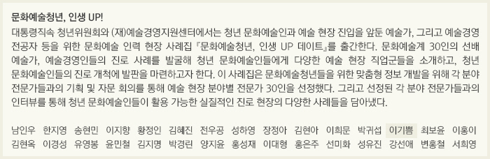 문화예술청년, 인생 UP!/대통령직속 청년위원회와 (재)예술경영지원센터에서는 청년 문화예술인과 예술 현장 진입을 앞둔 예술가, 그리고 예술경영 전공자 등을 위한 문화예술 인력 현장 사례집 『문화예술청년, 인생 UP 데이트』를 출간한다. 문화예술계 30인의 선배 예술가, 예술경영인들의 진로 사례를 발굴해 청년 문화예술인들에게 다양한 예술 현장 직업군들을 소개하고, 청년 문화예술인들의 진로 개척에 발판을 마련하고자 한다. 이 사례집은 문화예술청년들을 위한 맞춤형 정보 개발을 위해 각 분야 전문가들과의 기획 및 자문 회의를 통해 예술 현장 분야별 전문가 30인을 선정했다. 그리고 선정된 각 분야 전문가들과의 인터뷰를 통해 청년 문화예술인들이 활용 가능한 실질적인 진로 현장의 다양한 사례들을 담아냈다./남인우/한지영/송현민/이지향/황정인/김혜진/전우공/성하영/장정아/김현아/이희문/박귀섭/이기쁨/최보윤/이홍이/김현옥/이경성/유영봉/윤민철/김지명/박경린/양지윤/홍성재/이대형/홍은주/선미화/성유진/강선애/변홍철/서희영