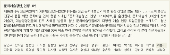 문화예술청년, 인생 UP!/대통령직속 청년위원회와 (재)예술경영지원센터에서는 청년 문화예술인과 예술 현장 진입을 앞둔 예술가, 그리고 예술경영 전공자 등을 위한 문화예술 인력 현장 사례집 『문화예술청년, 인생 UP 데이트』를 출간한다. 문화예술계 30인의 선배 예술가, 예술경영인들의 진로 사례를 발굴해 청년 문화예술인들에게 다양한 예술 현장 직업군들을 소개하고, 청년 문화예술인들의 진로 개척에 발판을 마련하고자 한다. 이 사례집은 문화예술청년들을 위한 맞춤형 정보 개발을 위해 각 분야 전문가들과의 기획 및 자문 회의를 통해 예술 현장 분야별 전문가 30인을 선정했다. 그리고 선정된 각 분야 전문가들과의 인터뷰를 통해 청년 문화예술인들이 활용 가능한 실질적인 진로 현장의 다양한 사례들을 담아냈다./남인우/한지영/송현민/이지향/황정인/김혜진/전우공/성하영/장정아/김현아/이희문/박귀섭/이기쁨/최보윤/이홍이/김현옥/이경성/유영봉/윤민철/김지명/박경린/양지윤/홍성재/이대형/홍은주/선미화/성유진/강선애/변홍철/서희영