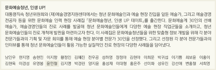 문화예술청년, 인생 UP!/대통령직속 청년위원회와 (재)예술경영지원센터에서는 청년 문화예술인과 예술 현장 진입을 앞둔 예술가, 그리고 예술경영 전공자 등을 위한 문화예술 인력 현장 사례집 『문화예술청년, 인생 UP 데이트』를 출간한다. 문화예술계 30인의 선배 예술가, 예술경영인들의 진로 사례를 발굴해 청년 문화예술인들에게 다양한 예술 현장 직업군들을 소개하고, 청년 문화예술인들의 진로 개척에 발판을 마련하고자 한다. 이 사례집은 문화예술청년들을 위한 맞춤형 정보 개발을 위해 각 분야 전문가들과의 기획 및 자문 회의를 통해 예술 현장 분야별 전문가 30인을 선정했다. 그리고 선정된 각 분야 전문가들과의 인터뷰를 통해 청년 문화예술인들이 활용 가능한 실질적인 진로 현장의 다양한 사례들을 담아냈다./남인우/한지영/송현민/이지향/황정인/김혜진/전우공/성하영/장정아/김현아/이희문/박귀섭/이기쁨/최보윤/이홍이/김현옥/이경성/유영봉/윤민철/김지명/박경린/양지윤/홍성재/이대형/홍은주/선미화/성유진/강선애/변홍철/서희영