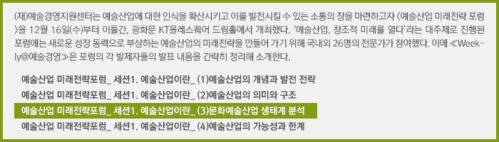 (재)예술경영지원센터는 예술산업에 대한 인식을 확산시키고 이를 발전시킬 수 있는 소통의 장을 마련하고자 <예술산업 미래전략 포럼>을 12월 16일(수)부터 이틀간, 광화문 KT올레스퀘어 드림홀에서 개최했다. ‘예술산업, 창조적 미래를 열다’라는 대주제로 진행된 포럼에는 새로운 성장 동력으로 부상하는 예술산업의 미래전략을 만들어 가기 위해 국내외 26명의 전문가가 참여했다. 이에 ≪Weekly@예술경영≫은 포럼의 각 발제자들의 발표 내용을 간략히 정리해 소개한다./예술산업 미래전략포럼_ 세션1. 예술산업이란_ (1)예술산업의 개념과 발전 전략/예술산업 미래전략포럼_ 세션1. 예술산업이란_ (2)예술산업의 의미와 구조/예술산업 미래전략포럼_ 세션1. 예술산업이란_ (3)문화예술산업 생태계 분석/예술산업 미래전략포럼_ 세션1. 예술산업이란_ (4)예술산업의 가능성과 한계 