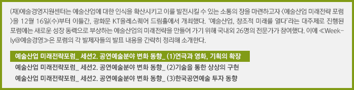 (재)예술경영지원센터는 예술산업에 대한 인식을 확산시키고 이를 발전시킬 수 있는 소통의 장을 마련하고자 <예술산업 미래전략 포럼>을 12월 16일(수)부터 이틀간, 광화문 KT올레스퀘어 드림홀에서 개최했다. ‘예술산업, 창조적 미래를 열다’라는 대주제로 진행된 포럼에는 새로운 성장 동력으로 부상하는 예술산업의 미래전략을 만들어 가기 위해 국내외 26명의 전문가가 참여했다. 이에 ≪Weekly@예술경영≫은 포럼의 각 발제자들의 발표 내용을 간략히 정리해 소개한다.