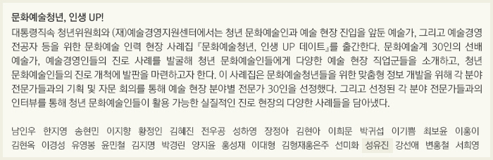 문화예술청년, 인생 UP!/대통령직속 청년위원회와 (재)예술경영지원센터에서는 청년 문화예술인과 예술 현장 진입을 앞둔 예술가, 그리고 예술경영 전공자 등을 위한 문화예술 인력 현장 사례집 『문화예술청년, 인생 UP 데이트』를 출간한다. 문화예술계 30인의 선배 예술가, 예술경영인들의 진로 사례를 발굴해 청년 문화예술인들에게 다양한 예술 현장 직업군들을 소개하고, 청년 문화예술인들의 진로 개척에 발판을 마련하고자 한다. 이 사례집은 문화예술청년들을 위한 맞춤형 정보 개발을 위해 각 분야 전문가들과의 기획 및 자문 회의를 통해 예술 현장 분야별 전문가 30인을 선정했다. 그리고 선정된 각 분야 전문가들과의 인터뷰를 통해 청년 문화예술인들이 활용 가능한 실질적인 진로 현장의 다양한 사례들을 담아냈다./남인우/한지영/송현민/이지향/황정인/김혜진/전우공/성하영/장정아/김현아/이희문/박귀섭/이기쁨/최보윤/이홍이/김현옥/이경성/유영봉/윤민철/김지명/박경린/양지윤/홍성재/이대형/김형재,홍은주/선미화/성유진/강선애/변홍철/서희영
