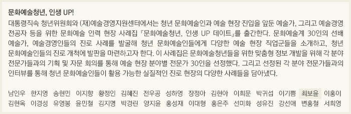 문화예술청년, 인생 UP!/대통령직속 청년위원회와 (재)예술경영지원센터에서는 청년 문화예술인과 예술 현장 진입을 앞둔 예술가, 그리고 예술경영 전공자 등을 위한 문화예술 인력 현장 사례집 『문화예술청년, 인생 UP 데이트』를 출간한다. 문화예술계 30인의 선배 예술가, 예술경영인들의 진로 사례를 발굴해 청년 문화예술인들에게 다양한 예술 현장 직업군들을 소개하고, 청년 문화예술인들의 진로 개척에 발판을 마련하고자 한다. 이 사례집은 문화예술청년들을 위한 맞춤형 정보 개발을 위해 각 분야 전문가들과의 기획 및 자문 회의를 통해 예술 현장 분야별 전문가 30인을 선정했다. 그리고 선정된 각 분야 전문가들과의 인터뷰를 통해 청년 문화예술인들이 활용 가능한 실질적인 진로 현장의 다양한 사례들을 담아냈다./남인우/한지영/송현민/이지향/황정인/김혜진/전우공/성하영/장정아/김현아/이희문/박귀섭/이기쁨/최보윤/이홍이/김현옥/이경성/유영봉/윤민철/김지명/박경린/양지윤/홍성재/이대형/홍은주/선미화/성유진/강선애/변홍철/서희영