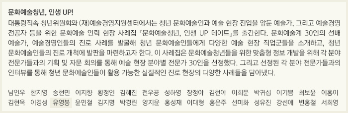 문화예술청년, 인생 UP!/대통령직속 청년위원회와 (재)예술경영지원센터에서는 청년 문화예술인과 예술 현장 진입을 앞둔 예술가, 그리고 예술경영 전공자 등을 위한 문화예술 인력 현장 사례집 『문화예술청년, 인생 UP 데이트』를 출간한다. 문화예술계 30인의 선배 예술가, 예술경영인들의 진로 사례를 발굴해 청년 문화예술인들에게 다양한 예술 현장 직업군들을 소개하고, 청년 문화예술인들의 진로 개척에 발판을 마련하고자 한다. 이 사례집은 문화예술청년들을 위한 맞춤형 정보 개발을 위해 각 분야 전문가들과의 기획 및 자문 회의를 통해 예술 현장 분야별 전문가 30인을 선정했다. 그리고 선정된 각 분야 전문가들과의 인터뷰를 통해 청년 문화예술인들이 활용 가능한 실질적인 진로 현장의 다양한 사례들을 담아냈다./남인우/한지영/송현민/이지향/황정인/김혜진/전우공/성하영/장정아/김현아/이희문/박귀섭/이기쁨/최보윤/이홍이/김현옥/이경성/유영봉/윤민철/김지명/박경린/양지윤/홍성재/이대형/홍은주/선미화/성유진/강선애/변홍철/서희영