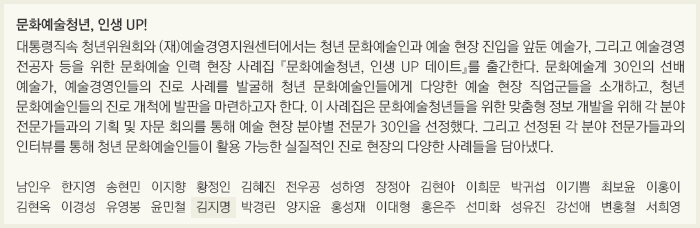 문화예술청년, 인생 UP!/대통령직속 청년위원회와 (재)예술경영지원센터에서는 청년 문화예술인과 예술 현장 진입을 앞둔 예술가, 그리고 예술경영 전공자 등을 위한 문화예술 인력 현장 사례집 『문화예술청년, 인생 UP 데이트』를 출간한다. 문화예술계 30인의 선배 예술가, 예술경영인들의 진로 사례를 발굴해 청년 문화예술인들에게 다양한 예술 현장 직업군들을 소개하고, 청년 문화예술인들의 진로 개척에 발판을 마련하고자 한다. 이 사례집은 문화예술청년들을 위한 맞춤형 정보 개발을 위해 각 분야 전문가들과의 기획 및 자문 회의를 통해 예술 현장 분야별 전문가 30인을 선정했다. 그리고 선정된 각 분야 전문가들과의 인터뷰를 통해 청년 문화예술인들이 활용 가능한 실질적인 진로 현장의 다양한 사례들을 담아냈다./남인우/한지영/송현민/이지향/황정인/김혜진/전우공/성하영/장정아/김현아/이희문/박귀섭/이기쁨/최보윤/이홍이/김현옥/이경성/유영봉/윤민철/김지명/박경린/양지윤/홍성재/이대형/홍은주/선미화/성유진/강선애/변홍철/서희영