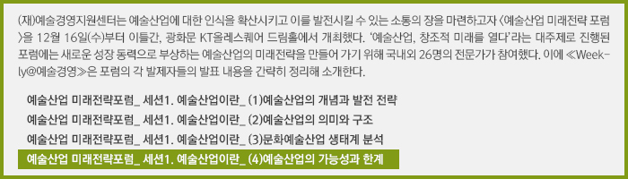 (재)예술경영지원센터는 예술산업에 대한 인식을 확산시키고 이를 발전시킬 수 있는 소통의 장을 마련하고자 <예술산업 미래전략 포럼>을 12월 16일(수)부터 이틀간, 광화문 KT올레스퀘어 드림홀에서 개최했다. ‘예술산업, 창조적 미래를 열다’라는 대주제로 진행된 포럼에는 새로운 성장 동력으로 부상하는 예술산업의 미래전략을 만들어 가기 위해 국내외 26명의 전문가가 참여했다. 이에 ≪Weekly@예술경영≫은 포럼의 각 발제자들의 발표 내용을 간략히 정리해 소개한다./예술산업 미래전략포럼_ 세션1. 예술산업이란_ (1)예술산업의 개념과 발전 전략/예술산업 미래전략포럼_ 세션1. 예술산업이란_ (2)예술산업의 의미와 구조/예술산업 미래전략포럼_ 세션1. 예술산업이란_ (3)문화예술산업 생태계 분석/예술산업 미래전략포럼_ 세션1. 예술산업이란_ (4)예술산업의 가능성과 한계 