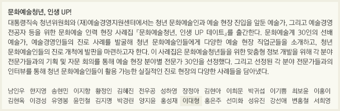 문화예술청년, 인생 UP!/대통령직속 청년위원회와 (재)예술경영지원센터에서는 청년 문화예술인과 예술 현장 진입을 앞둔 예술가, 그리고 예술경영 전공자 등을 위한 문화예술 인력 현장 사례집 『문화예술청년, 인생 UP 데이트』를 출간한다. 문화예술계 30인의 선배 예술가, 예술경영인들의 진로 사례를 발굴해 청년 문화예술인들에게 다양한 예술 현장 직업군들을 소개하고, 청년 문화예술인들의 진로 개척에 발판을 마련하고자 한다. 이 사례집은 문화예술청년들을 위한 맞춤형 정보 개발을 위해 각 분야 전문가들과의 기획 및 자문 회의를 통해 예술 현장 분야별 전문가 30인을 선정했다. 그리고 선정된 각 분야 전문가들과의 인터뷰를 통해 청년 문화예술인들이 활용 가능한 실질적인 진로 현장의 다양한 사례들을 담아냈다./남인우/한지영/송현민/이지향/황정인/김혜진/전우공/성하영/장정아/김현아/이희문/박귀섭/이기쁨/최보윤/이홍이/김현옥/이경성/유영봉/윤민철/김지명/박경린/양지윤/홍성재/이대형/홍은주/선미화/성유진/강선애/변홍철/서희영