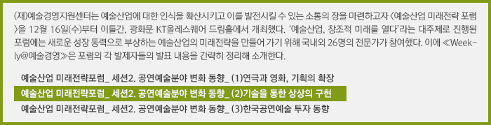 (재)예술경영지원센터는 예술산업에 대한 인식을 확산시키고 이를 발전시킬 수 있는 소통의 장을 마련하고자 <예술산업 미래전략 포럼>을 12월 16일(수)부터 이틀간, 광화문 KT올레스퀘어 드림홀에서 개최했다. ‘예술산업, 창조적 미래를 열다’라는 대주제로 진행된 포럼에는 새로운 성장 동력으로 부상하는 예술산업의 미래전략을 만들어 가기 위해 국내외 26명의 전문가가 참여했다. 이에 ≪Weekly@예술경영≫은 포럼의 각 발제자들의 발표 내용을 간략히 정리해 소개한다.