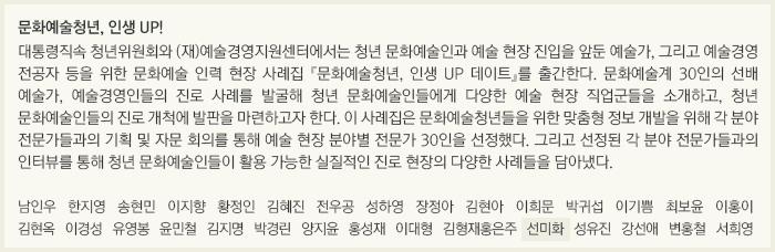 문화예술청년, 인생 UP!/대통령직속 청년위원회와 (재)예술경영지원센터에서는 청년 문화예술인과 예술 현장 진입을 앞둔 예술가, 그리고 예술경영 전공자 등을 위한 문화예술 인력 현장 사례집 『문화예술청년, 인생 UP 데이트』를 출간한다. 문화예술계 30인의 선배 예술가, 예술경영인들의 진로 사례를 발굴해 청년 문화예술인들에게 다양한 예술 현장 직업군들을 소개하고, 청년 문화예술인들의 진로 개척에 발판을 마련하고자 한다. 이 사례집은 문화예술청년들을 위한 맞춤형 정보 개발을 위해 각 분야 전문가들과의 기획 및 자문 회의를 통해 예술 현장 분야별 전문가 30인을 선정했다. 그리고 선정된 각 분야 전문가들과의 인터뷰를 통해 청년 문화예술인들이 활용 가능한 실질적인 진로 현장의 다양한 사례들을 담아냈다./남인우/한지영/송현민/이지향/황정인/김혜진/전우공/성하영/장정아/김현아/이희문/박귀섭/이기쁨/최보윤/이홍이/김현옥/이경성/유영봉/윤민철/김지명/박경린/양지윤/홍성재/이대형/김형재,홍은주/선미화/성유진/강선애/변홍철/서희영