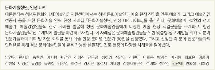 문화예술청년, 인생 UP!/대통령직속 청년위원회와 (재)예술경영지원센터에서는 청년 문화예술인과 예술 현장 진입을 앞둔 예술가, 그리고 예술경영 전공자 등을 위한 문화예술 인력 현장 사례집 『문화예술청년, 인생 UP 데이트』를 출간한다. 문화예술계 30인의 선배 예술가, 예술경영인들의 진로 사례를 발굴해 청년 문화예술인들에게 다양한 예술 현장 직업군들을 소개하고, 청년 문화예술인들의 진로 개척에 발판을 마련하고자 한다. 이 사례집은 문화예술청년들을 위한 맞춤형 정보 개발을 위해 각 분야 전문가들과의 기획 및 자문 회의를 통해 예술 현장 분야별 전문가 30인을 선정했다. 그리고 선정된 각 분야 전문가들과의 인터뷰를 통해 청년 문화예술인들이 활용 가능한 실질적인 진로 현장의 다양한 사례들을 담아냈다./남인우/한지영/송현민/이지향/황정인/김혜진/전우공/성하영/장정아/김현아/이희문/박귀섭/이기쁨/최보윤/이홍이/김현옥/이경성/유영봉/윤민철/김지명/박경린/양지윤/홍성재/이대형/김형재,홍은주/선미화/성유진/강선애/변홍철/서희영