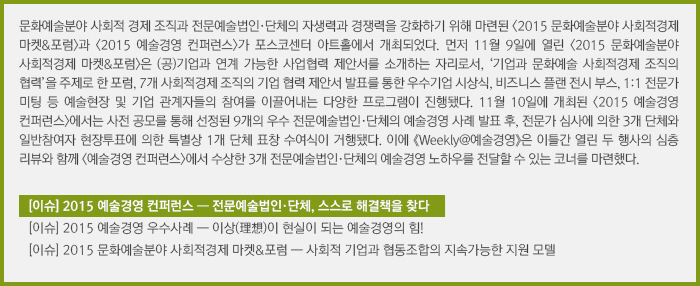 문화예술분야 사회적 경제 조직과 전문예술법인·단체의 자생력과 경쟁력을 강화하기 위해 마련된 <2015 문화예술분야 사회적경제 마켓&포럼>과 <2015 예술경영 컨퍼런스>가 포스코센터 아트홀에서 개최되었다. 먼저 11월 9일에 열린 <2015 문화예술분야 사회적경제 마켓&포럼>은 (공)기업과 연계 가능한 사업협력 제안서를 소개하는 자리로서, ‘기업과 문화예술 사회적경제 조직의 협력’을 주제로 한 포럼, 7개 사회적경제 조직의 기업 협력 제안서 발표를 통한 우수기업 시상식, 비즈니스 플랜 전시 부스, 1:1 전문가 미팅 등 예술현장 및 기업 관계자들의 참여를 이끌어내는 다양한 프로그램이 진행됐다. 11월 10일에 개최된 <2015 예술경영 컨퍼런스>에서는 사전 공모를 통해 선정된 9개의 우수 전문예술법인·단체의 예술경영 사례 발표 후, 전문가 심사에 의한 3개 단체와 일반참여자 현장투표에 의한 특별상 1개 단체 표창 수여식이 거행됐다. 이에 《Weekly@예술경영》은 이틀간 열린 두 행사의 심층 리뷰와 함께 <예술경영 컨퍼런스>에서 수상한 3개 전문예술법인·단체의 예술경영 노하우를 전달할 수 있는 코너를 마련했다./[이슈] 2015 예술경영 컨퍼런스 ― 전문예술법인·단체, 스스로 해결책을 찾다/[이슈] 2015 예술경영 우수사례 ― 이상(理想)이 현실이 되는 예술경영의 힘!/[이슈] 2015 문화예술분야 사회적경제 마켓&포럼 ― 사회적 기업과 협동조합의 지속가능한 지원 모델