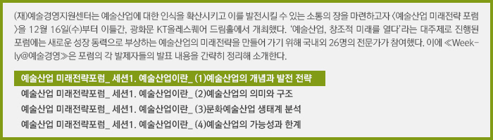 (재)예술경영지원센터는 예술산업에 대한 인식을 확산시키고 이를 발전시킬 수 있는 소통의 장을 마련하고자 <예술산업 미래전략 포럼>을 12월 16일(수)부터 이틀간, 광화문 KT올레스퀘어 드림홀에서 개최했다. ‘예술산업, 창조적 미래를 열다’라는 대주제로 진행된 포럼에는 새로운 성장 동력으로 부상하는 예술산업의 미래전략을 만들어 가기 위해 국내외 26명의 전문가가 참여했다. 이에 ≪Weekly@예술경영≫은 포럼의 각 발제자들의 발표 내용을 간략히 정리해 소개한다./예술산업 미래전략포럼_ 세션1. 예술산업이란_ (1)예술산업의 개념과 발전 전략/예술산업 미래전략포럼_ 세션1. 예술산업이란_ (2)예술산업의 의미와 구조/예술산업 미래전략포럼_ 세션1. 예술산업이란_ (3)문화예술산업 생태계 분석/예술산업 미래전략포럼_ 세션1. 예술산업이란_ (4)예술산업의 가능성과 한계 