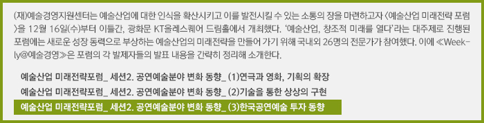 (재)예술경영지원센터는 예술산업에 대한 인식을 확산시키고 이를 발전시킬 수 있는 소통의 장을 마련하고자 <예술산업 미래전략 포럼>을 12월 16일(수)부터 이틀간, 광화문 KT올레스퀘어 드림홀에서 개최했다. ‘예술산업, 창조적 미래를 열다’라는 대주제로 진행된 포럼에는 새로운 성장 동력으로 부상하는 예술산업의 미래전략을 만들어 가기 위해 국내외 26명의 전문가가 참여했다. 이에 ≪Weekly@예술경영≫은 포럼의 각 발제자들의 발표 내용을 간략히 정리해 소개한다.