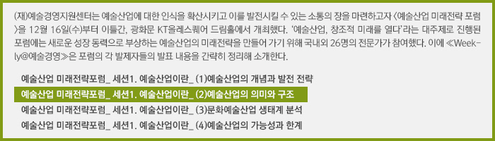 (재)예술경영지원센터는 예술산업에 대한 인식을 확산시키고 이를 발전시킬 수 있는 소통의 장을 마련하고자 <예술산업 미래전략 포럼>을 12월 16일(수)부터 이틀간, 광화문 KT올레스퀘어 드림홀에서 개최했다. ‘예술산업, 창조적 미래를 열다’라는 대주제로 진행된 포럼에는 새로운 성장 동력으로 부상하는 예술산업의 미래전략을 만들어 가기 위해 국내외 26명의 전문가가 참여했다. 이에 ≪Weekly@예술경영≫은 포럼의 각 발제자들의 발표 내용을 간략히 정리해 소개한다./예술산업 미래전략포럼_ 세션1. 예술산업이란_ (1)예술산업의 개념과 발전 전략/예술산업 미래전략포럼_ 세션1. 예술산업이란_ (2)예술산업의 의미와 구조/예술산업 미래전략포럼_ 세션1. 예술산업이란_ (3)문화예술산업 생태계 분석/예술산업 미래전략포럼_ 세션1. 예술산업이란_ (4)예술산업의 가능성과 한계 