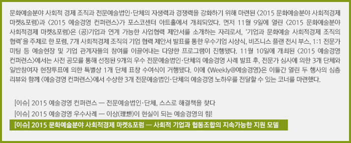 문화예술분야 사회적 경제 조직과 전문예술법인·단체의 자생력과 경쟁력을 강화하기 위해 마련된 <2015 문화예술분야 사회적경제 마켓&포럼>과 <2015 예술경영 컨퍼런스>가 포스코센터 아트홀에서 개최되었다. 먼저 11월 9일에 열린 <2015 문화예술분야 사회적경제 마켓&포럼>은 (공)기업과 연계 가능한 사업협력 제안서를 소개하는 자리로서, ‘기업과 문화예술 사회적경제 조직의 협력’을 주제로 한 포럼, 7개 사회적경제 조직의 기업 협력 제안서 발표를 통한 우수기업 시상식, 비즈니스 플랜 전시 부스, 1:1 전문가 미팅 등 예술현장 및 기업 관계자들의 참여를 이끌어내는 다양한 프로그램이 진행됐다. 11월 10일에 개최된 <2015 예술경영 컨퍼런스>에서는 사전 공모를 통해 선정된 9개의 우수 전문예술법인·단체의 예술경영 사례 발표 후, 전문가 심사에 의한 3개 단체와 일반참여자 현장투표에 의한 특별상 1개 단체 표창 수여식이 거행됐다. 이에 《Weekly@예술경영》은 이틀간 열린 두 행사의 심층 리뷰와 함께 <예술경영 컨퍼런스>에서 수상한 3개 전문예술법인·단체의 예술경영 노하우를 전달할 수 있는 코너를 마련했다./[이슈] 2015 예술경영 컨퍼런스 ― 전문예술법인·단체, 스스로 해결책을 찾다/[이슈] 2015 예술경영 우수사례 ― 이상(理想)이 현실이 되는 예술경영의 힘!/[이슈] 2015 문화예술분야 사회적경제 마켓&포럼 ― 사회적 기업과 협동조합의 지속가능한 지원 모델