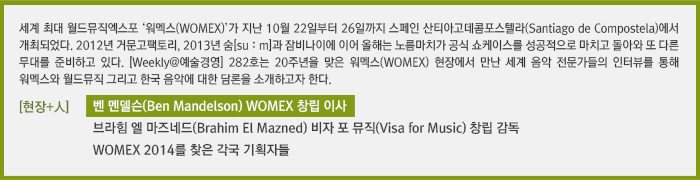 세계 최대 월드뮤직엑스포 ‘워멕스(WOMEX)’가 지난 10월 22일부터 26일까지 스페인 산티아고데콤포스텔라(Santiago de Compostela)에서 개최되었다. 2012년 거문고팩토리, 2013년 숨[suːm]과 잠비나이에 이어 올해는 노름마치가 공식 쇼케이스를 성공적으로 마치고 돌아와 또 다른 무대를 준비하고 있다. [Weekly@예술경영] 282호는 20주년을 맞은 워멕스(WOMEX) 현장에서 만난 세계 음악 전문가들의 인터뷰를 통해 워멕스와 월드뮤직 그리고 한국 음악에 대한 담론을 소개하고자 한다./[현장+人]벤 멘델슨(Ben Mandelson) WOMEX 창립 이사 /[현장+人]브라힘 엘 마즈네드(Brahim El Mazned) 비자 포 뮤직(Visa for Music) 창립 감독/[현장+人]WOMEX 2014를 찾은 각국 기획자들