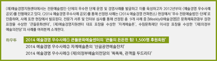 (재)예술경영지원센터에서는 전문예술법인·단체의 우수한 단체 운영 및 경영사례를 발굴하고 이를 육성하고자 2012년부터 <예술경영 우수사례 공모>를 진행해오고 있다. <2014 예술경영 우수사례 공모>를 통해 선정된 사례는 <2014 예술경영 컨퍼런스> 현장에서 ‘우수 전문예술법인·단체’로 인증하며, 사례 또한 현장에서 발표된다. 전문가 서류 및 인터뷰심사를 통해 선정된 총 9개 사례 중, [Weekly@예술경영]은 문화체육관광부 장관 표창을 수상한 ‘큰들문화센터’, (재)예술경영지원센터 대표 표창을 수상한 ‘자계예술촌’, 수림문화재단 이사장 표창을 수상한 ‘(재)의정부예술의전당’의 사례를 독자여러분께 소개한다./[하우투] 2014 예술경영 우수사례① 큰들문화예술센터의 ‘큰들의 든든한 힘! 1,500명 후원회원’/2014 예술경영 우수사례② 자계예술촌의 '산골공연예술잔치'/2014 예술경영 우수사례③ (재)의정부예술의전당의 ‘똑똑똑, 관객을 두드리다’