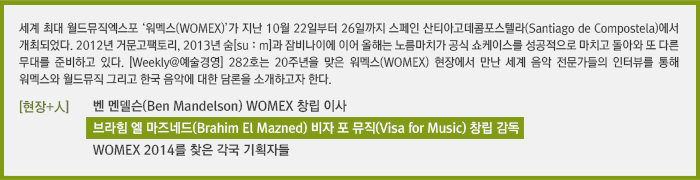 세계 최대 월드뮤직엑스포 ‘워멕스(WOMEX)’가 지난 10월 22일부터 26일까지 스페인 산티아고데콤포스텔라(Santiago de Compostela)에서 개최되었다. 2012년 거문고팩토리, 2013년 숨[suːm]과 잠비나이에 이어 올해는 노름마치가 공식 쇼케이스를 성공적으로 마치고 돌아와 또 다른 무대를 준비하고 있다. [Weekly@예술경영] 282호는 20주년을 맞은 워멕스(WOMEX) 현장에서 만난 세계 음악 전문가들의 인터뷰를 통해 워멕스와 월드뮤직 그리고 한국 음악에 대한 담론을 소개하고자 한다./[현장+人]벤 멘델슨(Ben Mandelson) WOMEX 창립 이사 /[현장+人]브라힘 엘 마즈네드(Brahim El Mazned) 비자 포 뮤직(Visa for Music) 창립 감독/[현장+人]WOMEX 2014를 찾은 각국 기획자들