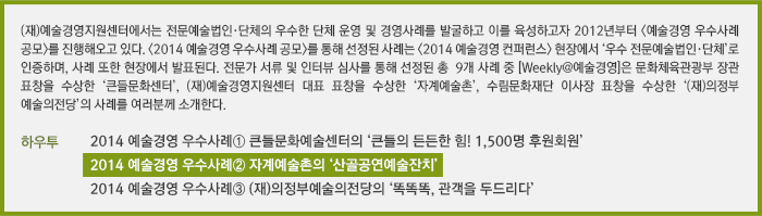 (재)예술경영지원센터에서는 전문예술법인·단체의 우수한 단체 운영 및 경영사례를 발굴하고 이를 육성하고자 2012년부터 <예술경영 우수사례 공모>를 진행해오고 있다. <2014 예술경영 우수사례 공모>를 통해 선정된 사례는 <2014 예술경영 컨퍼런스> 현장에서 ‘우수 전문예술법인·단체’로 인증하며, 사례 또한 현장에서 발표된다. 전문가 서류 및 인터뷰심사를 통해 선정된 총 9개 사례 중, [Weekly@예술경영]은 문화체육관광부 장관 표창을 수상한 ‘큰들문화센터’, (재)예술경영지원센터 대표 표창을 수상한 ‘자계예술촌’, 수림문화재단 이사장 표창을 수상한 ‘(재)의정부예술의전당’의 사례를 독자여러분께 소개한다./[하우투] 2014 예술경영 우수사례① 큰들문화예술센터의 ‘큰들의 든든한 힘! 1,500명 후원회원’/2014 예술경영 우수사례② 자계예술촌의 '산골공연예술잔치'/2014 예술경영 우수사례③ (재)의정부예술의전당의 ‘똑똑똑, 관객을 두드리다’