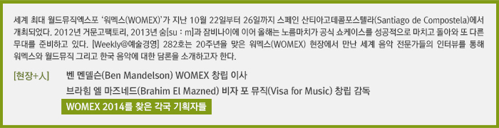 세계 최대 월드뮤직엑스포 ‘워멕스(WOMEX)’가 지난 10월 22일부터 26일까지 스페인 산티아고데콤포스텔라(Santiago de Compostela)에서 개최되었다. 2012년 거문고팩토리, 2013년 숨[suːm]과 잠비나이에 이어 올해는 노름마치가 공식 쇼케이스를 성공적으로 마치고 돌아와 또 다른 무대를 준비하고 있다. [Weekly@예술경영] 282호는 20주년을 맞은 워멕스(WOMEX) 현장에서 만난 세계 음악 전문가들의 인터뷰를 통해 워멕스와 월드뮤직 그리고 한국 음악에 대한 담론을 소개하고자 한다./[현장+人]벤 멘델슨(Ben Mandelson) WOMEX 창립 이사 /[현장+人]브라힘 엘 마즈네드(Brahim El Mazned) 비자 포 뮤직(Visa for Music) 창립 감독/[현장+人]WOMEX 2014를 찾은 각국 기획자들