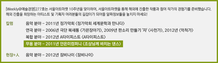 [Weekly@예술경영]277호는 서울아트마켓 10주년을 맞이하여, 서울아트마켓을 통해 해외에 진출한 작품과 참여 작가의 경험기를 준비했습니다. 해외 진출을 희망하는 아티스트 및 기획자 여러분들의 길잡이가 되어줄 알짜정보들을 놓치지 마세요!/칼럼/서울아트마켓을 통한 해외진출 경험기 – 음악 분야/서울아트마켓을 통한 해외진출 경험기 – 연극 분야/서울아트마켓을 통한 해외진출 경험기 – 복합 분야/서울아트마켓을 통한 해외진출 경험기 – 무용 분야