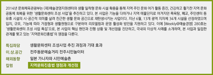 2014년 문화체육관광부는 (재)예술경영지원센터와 생활 밀착형 문화 시설 확충을 통해 지역 주민 문화 여가 활동 증진, 건강하고 활기찬 지역 문화 공동체 회복을 위한 ‘생활문화센터 조성 사업’을 추진하고 있다. &#13;&#10;본 사업은 기능을 다하거나 지역 애물단지로 여겨지던 목욕탕, 폐교, 주민센터 등 유휴 시설의 시·공간적 의미를 살려 친근한 생활 문화 공간으로 재탄생시키는 사업이다. 지난 6월, 12개 광역 지자체 31개 시설을 선정하였으며, 입지, 규모, 기능에 따라 거점형과 생활권형으로 구분하여 리모델링과 운영 활성화 방안을 지원하고 있다. 이에 [Weekly@예술경영] 280호는 ‘생활문화센터 조성 사업’ 특집으로, 본 사업의 핵심 현안과 진행상황 및 개선점을 진단하고, 국내외 이상적 사례를 소개하며, 본 사업과 밀접한 관계를 맺고 있는 ‘지역문화진흥법’의 쟁점을 다룬다. /특집좌담 생활문화센터 조성사업 추진 과정과 기대 효과(이선철, 권순석, 김종대, 윤현옥, 추미경)/이.상.공간 전주시민놀이터/해외동향 일본 가나자와현 시민예술촌/정책제도Q&A 지역문화진흥법 쟁점과 개선점