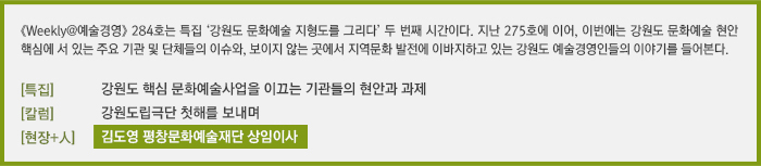 [Weekly@예술경영] 284호는 특집 ‘강원도 문화예술 지형도를 그리다’ 두 번째 시간이다. 지난 275호에 이어, 이번에는 강원도 문화예술 현안 핵심에 서있는 주요 기관 및 단체들의 이슈와, 보이지 않는 곳에서 지역 문화 발전에 이바지하고 있는 강원도 예술경영인들의 이야기를 들어본다./[이슈]강원도 핵심 문화예술사업을 이끄는 기관들의 현안과 과제/[칼럼] 강원도립극단 첫 해를 보내며/[현장+人] 김도영 평창문화예술재단 상임이사