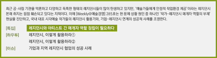 최근 공·사립 기관을 막론하고 다양하고 독특한 형태의 레지던스들이 많이 탄생하고 있지만, ‘예술가들에게 안정적 작업환경 제공’이라는 레지던스 본래 취지는 점점 훼손되고 있다는 지적이다. 이에 [Weekly@예술경영] 285호는 현 문제 상황 원인 중 하나인 ‘작가-레지던스 매개자 역할의 부재’ 현실을 진단하고, 국내 대표 시각예술 작가들의 레지던스 활용기와, 기업-레지던스 연계의 성공적 사례를 조명한다./[특집]레지던스와 아티스트 간 매개자 역할 정립이 필요하다/[하우투]국내 레지던시 경험기 - 레지던스, 이렇게 활용하라①/국내 레지던시 경험기 - 레지던스, 이렇게 활용하라②/[이슈]지역레지던스와 기업의 협업 성공사례 - 사슴사냥 레지던시 프로젝트