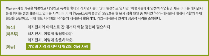 최근 공·사립 기관을 막론하고 다양하고 독특한 형태의 레지던스들이 많이 탄생하고 있지만, ‘예술가들에게 안정적 작업환경 제공’이라는 레지던스 본래 취지는 점점 훼손되고 있다는 지적이다. 이에 [Weekly@예술경영] 285호는 현 문제 상황 원인 중 하나인 ‘작가-레지던스 매개자 역할의 부재’ 현실을 진단하고, 국내 대표 시각예술 작가들의 레지던스 활용기와, 기업-레지던스 연계의 성공적 사례를 조명한다./[특집] 레지던스와 아티스트 간 매개자 역할 정립이 필요하다/[하우투] 국내 레지던시 경험기 - 레지던스, 이렇게 활용하라①/국내 레지던시 경험기 - 레지던스, 이렇게 활용하라②/[이슈]지역레지던스와 기업의 협업 성공사례 -  사슴사냥 레지던시 프로젝트