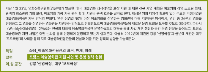 지난 1월 23일, 영화진흥위원회(영진위)가 발표한 ‘한국 예술영화 좌석점유율 보장 지원’에 대한 신규 사업 계획은 예술영화 상영 스크린 확대, 관객의 최소관람 기회 보장, 예술영화 개봉 지원 편수 확대, 지원금 증액 효과를 골자로 한다. 핵심은 영화 다양성 확보에 있어 주요한 거점이었던 예술영화전용관 지원 방식의 변화다. 연간 상영일 50% 이상 예술영화를 상영하는 영화관에 대해 지원하던 방식에서, 연간 총 26편의 영화를 선정하고 그 영화를 상영하는 영화관을 지원하는 방식으로 선회함으로써 예술영화전용관들에 새로운 운영 모델을 요구할 것으로 예상된다. 따라서 《Weekly@예술경영》 296호는 전국의 대표적 예술영화전용관 운영진들과의 대담을 통해 사업 개편 쟁점과 공간 운영 전략을 들어보고, 프랑스 예술영화관 지원 사업은 어떤 논의를 통해 탄생되어 운영되고 있는지 살펴본다. 아울러 2012년에 개관한 강릉 ‘신영극장’과 금년에 개관한 대구 ‘오오극장’의 사례를 통해 지역 예술영화전용관들의 현실과 이를 위한 정책의 방향을 가늠해본다. [특집] 좌담_예술영화전용관의 과거, 현재, 미래/[칼럼] 프랑스 예술영화관 지원 사업 및 운영 정책 현황/[이.상.공간] 강릉 '신영극장', 대구 '오오극장'