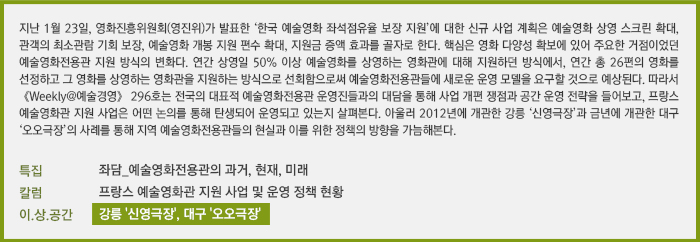 지난 1월 23일, 영화진흥위원회(영진위)가 발표한 ‘한국 예술영화 좌석점유율 보장 지원’에 대한 신규 사업 계획은 예술영화 상영 스크린 확대, 관객의 최소관람기회 보장, 예술영화 개봉 지원 편수 확대, 지원금 증액 효과를 골자로 한다. 핵심은 영화 다양성 확보에 있어 주요한 거점이었던 예술영화전용관 지원 방식의 변화다. 연간 상영일 50% 이상 예술영화를 상영하는 영화관에 대해 지원하던 방식에서, 연간 총 26편의 영화를 선정하고 그 영화를 상영하는 영화관을 지원하는 방식으로 선회함으로써 예술영화전용관들에게 새로운 운영 모델을 요구할 것으로 예상된다. 따라서 《Weekly@예술경영》 296호는 전국의 대표적 예술영화전용관 운영진들과의 대담을 통해 사업 개편 쟁점과 공간 운영 전략을 들어보고, 유럽의 예술영화관 지원 사업은 어떤 논의를 통해 탄생되어 운영되고 있는지 살펴본다. 아울러 2012년에 개관한 강릉 ‘신영극장’과 금년에 개관한 대구 ‘오오극장’의 사례를 통해 지역 예술영화전용관들의 현실과 이를 위한 정책의 방향을 가늠해본다.[특집] 좌담_예술영화전용관의 과거, 현재, 미래/[칼럼] 프랑스 예술영화관 지원 사업 및 운영 정책 현황/[이.상.공간] 강릉 '신영극장', 대구 '오오극장'