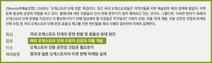 《Weekly@예술경영》 298호는 ‘오케스트라 경영’ 특집이다. 지휘자 선정, 작품·관객 개발, 전용 공연장 건립과 마케팅 전략 수립 등 국내 오케스트라 단체 운영 효율성 제고를 위한 현안들을 해외 사례와 결부하여 살펴본다./특집:국내 오케스트라 단체의 운영 현황 및 효율성 증대방안