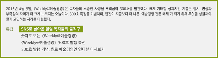 2015년 4월 9일, 《Weekly@예술경영》은 독자들의 소중한 사랑을 뿌리삼아 300호 발간한다. 크게 기뻐할 성과지만 기쁨은 잠시, 반성과 부족함의 자리가 더 크게 느껴지는 오늘이다. 300호 특집을 기념하며, 웹진이 지금보다 더 나은 ‘예술경영 전문 매체’가 되기 위해 무엇을 성찰해야 할지 고민하는 자리를 마련했다./SNS로 날아온 열혈 독자들의 돌직구/숫자로 보는 《Weekly@예술경영》/《Weekly@예술경영》 300호 발행 축전/300호 발행 기념, 원로 예술경영인 인터뷰 다시보기