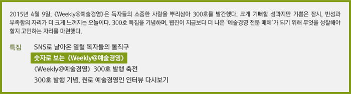 2015년 4월 9일, 《Weekly@예술경영》은 독자들의 소중한 사랑을 뿌리삼아 300호 발간한다. 크게 기뻐할 성과지만 기쁨은 잠시, 반성과 부족함의 자리가 더 크게 느껴지는 오늘이다. 300호 특집을 기념하며, 웹진이 지금보다 더 나은 ‘예술경영 전문 매체’가 되기 위해 무엇을 성찰해야 할지 고민하는 자리를 마련했다./SNS로 날아온 열혈 독자들의 돌직구/숫자로 보는 《Weekly@예술경영》/《Weekly@예술경영》 300호 발행 축전/300호 발행 기념, 원로 예술경영인 인터뷰 다시보기