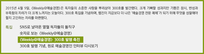 2015년 4월 9일, 《Weekly@예술경영》은 독자들의 소중한 사랑을 뿌리삼아 300호 발간한다. 크게 기뻐할 성과지만 기쁨은 잠시, 반성과 부족함의 자리가 더 크게 느껴지는 오늘이다. 300호 특집을 기념하며, 웹진이 지금보다 더 나은 ‘예술경영 전문 매체’가 되기 위해 무엇을 성찰해야 할지 고민하는 자리를 마련했다./SNS로 날아온 열혈 독자들의 돌직구/숫자로 보는 《Weekly@예술경영》/《Weekly@예술경영》 300호 발행 축전/300호 발행 기념, 원로 예술경영인 인터뷰 다시보기