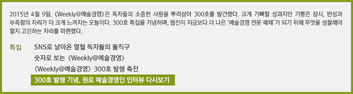 2015년 4월 9일, 《Weekly@예술경영》은 독자들의 소중한 사랑을 뿌리삼아 300호 발간한다. 크게 기뻐할 성과지만 기쁨은 잠시, 반성과 부족함의 자리가 더 크게 느껴지는 오늘이다. 300호 특집을 기념하며, 웹진이 지금보다 더 나은 ‘예술경영 전문 매체’가 되기 위해 무엇을 성찰해야 할지 고민하는 자리를 마련했다./SNS로 날아온 열혈 독자들의 돌직구/숫자로 보는 《Weekly@예술경영》/《Weekly@예술경영》 300호 발행 축전/300호 발행 기념, 원로 예술경영인 인터뷰 다시보기