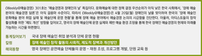  《Weekly@예술경영》301호는 ‘예술경영과 장애인의 날’ 특집이다. 문화예술에 대한 정책 결정 우선순위가 아직 낮은 한국 사회에서, ‘장애 예술 분야의 예술경영 담론’은 아직 걸음마 수준이다. 따라서《Weekly@예술경영》은 4월 20일(월) 장애인의 날을 맞이하여 한국의 ‘장애 예술인 문화예술 분야 취업 실태 및 예술단체 운영 현황’을 통해 장애 예술 분야에서 예술경영 논의의 시급함을 진단한다. 아울러, 아티스트들의 창작 활성화를 위한 ‘제도 개선’ 방향을 짚어보고, 영국의 장애 예술단체 운영 실제와 제반 예술 환경 조망을 통해 한국 장애인 예술경영의 현재와 미래를 가늠하는 시간을 마련했다./통계짚어보기 국내 장애 예술인 취업 분석과 단체 운영 현황/칼럼 장애 예술인 창작 활동의 사획적, 제도적 장벽과 개선방안/해외동향 영국 장애인 공연예술 단체들의 운영 – 재원 조성, 프로그램 개발, 단원 교육 등
