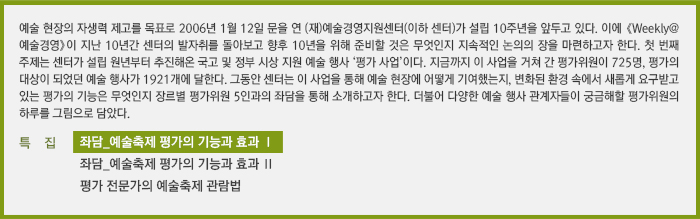 예술 현장의 자생력 제고를 목표로 2006년 1월 12일 문을 연 (재)예술경영지원센터(이하 센터)가 설립 10주년을 앞두고 있다. 이에 《Weekly@예술경영》이 지난 10년간 센터의 발자취를 돌아보고 향후 10년을 위해 준비할 것은 무엇인지 지속적인 논의의 장을 마련하고자 한다. 첫 번째 주제는 센터가 설립 원년부터 추진해온 국고 및 정부 시상 지원 예술 행사 ‘평가 사업’이다. 지금까지 이 사업을 거쳐 간 평가위원이 725명, 평가의 대상이 되었던 예술 행사가 1921개에 달한다. 그동안 센터는 이 사업을 통해 예술 현장에 어떻게 기여했는지, 변화된 환경 속에서 새롭게 요구받고 있는 평가의 기능은 무엇인지 장르별 평가위원 5인과의 좌담을 통해 소개하고자 한다. 더불어 다양한 예술 행사 관계자들이 궁금해할 평가위원의 하루를 그림으로 담았다.