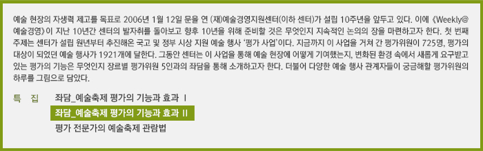 예술 현장의 자생력 제고를 목표로 2006년 1월 12일 문을 연 (재)예술경영지원센터(이하 센터)가 설립 10주년을 앞두고 있다. 이에 《Weekly@예술경영》이 지난 10년간 센터의 발자취를 돌아보고 향후 10년을 위해 준비할 것은 무엇인지 지속적인 논의의 장을 마련하고자 한다. 첫 번째 주제는 센터가 설립 원년부터 추진해온 국고 및 정부 시상 지원 예술 행사 ‘평가 사업’이다. 지금까지 이 사업을 거쳐 간 평가위원이 725명, 평가의 대상이 되었던 예술 행사가 1921개에 달한다. 그동안 센터는 이 사업을 통해 예술 현장에 어떻게 기여했는지, 변화된 환경 속에서 새롭게 요구받고 있는 평가의 기능은 무엇인지 장르별 평가위원 5인과의 좌담을 통해 소개하고자 한다. 더불어 다양한 예술 행사 관계자들이 궁금해할 평가위원의 하루를 그림으로 담았다.
