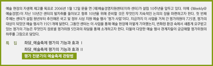예술 현장의 자생력 제고를 목표로 2006년 1월 12일 문을 연 (재)예술경영지원센터(이하 센터)가 설립 10주년을 앞두고 있다. 이에 《Weekly@예술경영》이 지난 10년간 센터의 발자취를 돌아보고 향후 10년을 위해 준비할 것은 무엇인지 지속적인 논의의 장을 마련하고자 한다. 첫 번째 주제는 센터가 설립 원년부터 추진해온 국고 및 정부 시상 지원 예술 행사 ‘평가 사업’이다. 지금까지 이 사업을 거쳐 간 평가위원이 725명, 평가의 대상이 되었던 예술 행사가 1921개에 달한다. 그동안 센터는 이 사업을 통해 예술 현장에 어떻게 기여했는지, 변화된 환경 속에서 새롭게 요구받고 있는 평가의 기능은 무엇인지 장르별 평가위원 5인과의 좌담을 통해 소개하고자 한다. 더불어 다양한 예술 행사 관계자들이 궁금해할 평가위원의 하루를 그림으로 담았다.