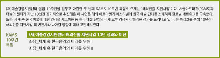 (재)예술경영지원센터 설립 10주년을 앞두고 마련한 두 번째 KAMS 10주년 특집호 주제는 ‘해외진출 지원사업’이다. 서울아트마켓(PAMS)과 더불어 센터가 지난 10년간 장기적으로 추진해온 이 사업은 해외 아트마켓과 페스티벌에 한국 예술 단체를 소개하며 글로벌 네트워크를 구축했다. 또한, 세계 속 한국 예술에 대한 인식을 제고하는 등 한국 예술 단체의 국제 교류 경쟁력 강화라는 성과를 드러내고 있다. 본 특집호를 통해 10년간 ‘해외진출 지원사업’의 변천사와 나아갈 방향에 대해 고민해보았다.