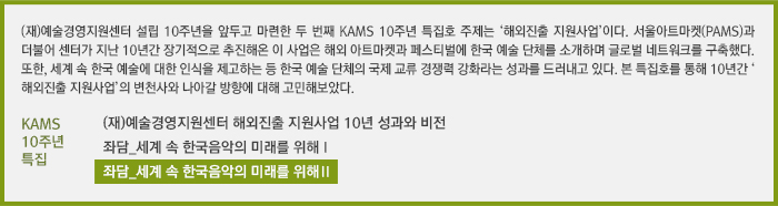 (재)예술경영지원센터 설립 10주년을 앞두고 마련한 두 번째 KAMS 10주년 특집호 주제는 ‘해외진출 지원사업’이다. 서울아트마켓(PAMS)과 더불어 센터가 지난 10년간 장기적으로 추진해온 이 사업은 해외 아트마켓과 페스티벌에 한국 예술 단체를 소개하며 글로벌 네트워크를 구축했다. 또한, 세계 속 한국 예술에 대한 인식을 제고하는 등 한국 예술 단체의 국제 교류 경쟁력 강화라는 성과를 드러내고 있다. 본 특집호를 통해 10년간 ‘해외진출 지원사업’의 변천사와 나아갈 방향에 대해 고민해보았다.