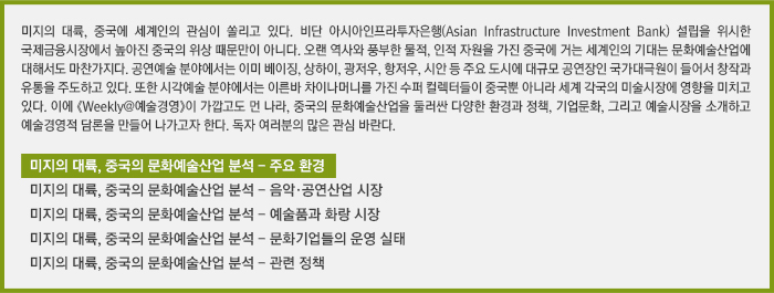 미지의 대륙, 중국에 세계인의 관심이 쏠리고 있다. 비단 아시아인프라투자은행(Asian Infrastructure Investment Bank) 설립을 위시한 국제금융시장에서 높아진 중국의 위상 때문만이 아니다. 오랜 역사와 풍부한 물적, 인적 자원을 가진 중국에 거는 세계인의 기대는 문화예술산업에 대해서도 마찬가지다. 공연예술 분야에서는 이미 베이징, 상하이, 광저우, 항저우, 시안 등 주요 도시에 대규모 공연장인 국가대극원이 들어서 창작과 유통을 주도하고 있다. 또한 시각예술 분야에서는 이른바 차이나머니를 가진 수퍼 컬렉터들이 중국뿐 아니라 세계 각국의 미술시장에 영향을 미치고 있다. 이에 《Weekly@예술경영》이 가깝고도 먼 나라, 중국의 문화예술산업을 둘러싼 다양한 환경과 정책, 기업문화, 그리고 예술시장을 소개하고 예술경영적 담론을 만들어 나가고자 한다. 독자 여러분의 많은 관심 바란다.