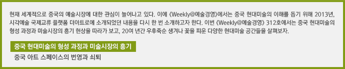 현재 세계적으로 중국의 예술시장에 대한 관심이 늘어나고 있다. 이에 《Weekly@예술경영》에서는 중국 현대미술의 이해를 돕기 위해 2013년, 시각예술 국제교류 플랫폼 더아트로에 소개되었던 내용을 다시 한 번 소개하고자 한다. 이번 《Weekly@예술경영》 312호에서는 중국 현대미술의 형성 과정과 미술시장의 흥기 현상을 따라가 보고, 20여 년간 우후죽순 생겨나 꽃을 피운 다양한 현대미술 공간들을 살펴보자. /중국 현대미술의 형성 과정과 미술시장의 흥기/중국 아트 스페이스의 번영과 쇠퇴