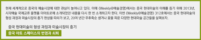 현재 세계적으로 중국의 예술시장에 대한 관심이 늘어나고 있다. 이에 《Weekly@예술경영》에서는 중국 현대미술의 이해를 돕기 위해 2013년, 시각예술 국제교류 플랫폼 더아트로에 소개되었던 내용을 다시 한 번 소개하고자 한다. 이번 《Weekly@예술경영》 312호에서는 중국 현대미술의 형성 과정과 미술시장의 흥기 현상을 따라가 보고, 20여 년간 우후죽순 생겨나 꽃을 피운 다양한 현대미술 공간들을 살펴보자. /중국 현대미술의 형성 과정과 미술시장의 흥기/중국 아트 스페이스의 번영과 쇠퇴