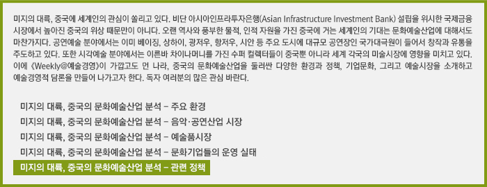 미지의 대륙, 중국에 세계인의 관심이 쏠리고 있다. 비단 아시아인프라투자은행(Asian Infrastructure Investment Bank) 설립을 위시한 국제금융시장에서 높아진 중국의 위상 때문만이 아니다. 오랜 역사와 풍부한 물적, 인적 자원을 가진 중국에 거는 세계인의 기대는 문화예술산업에 대해서도 마찬가지다. 공연예술 분야에서는 이미 베이징, 상하이, 광저우, 항저우, 시안 등 주요 도시에 대규모 공연장인 국가대극원이 들어서 창작과 유통을 주도하고 있다. 또한 시각예술 분야에서는 이른바 차이나머니를 가진 수퍼 컬렉터들이 중국뿐 아니라 세계 각국의 미술시장에 영향을 미치고 있다. 이에 《Weekly@예술경영》이 가깝고도 먼 나라, 중국의 문화예술산업을 둘러싼 다양한 환경과 정책, 기업문화, 그리고 예술시장을 소개하고 예술경영적 담론을 만들어 나가고자 한다. 독자 여러분의 많은 관심 바란다./미지의 대륙, 중국의 문화예술산업 분석 - 주요 환경 /미지의 대륙, 중국의 문화예술산업 분석 - 음악·공연산업 시장 /미지의 대륙, 중국의 문화예술산업 분석 - 예술품시장 /미지의 대륙, 중국의 문화예술산업 분석 - 문화기업들의 운영 실태/미지의 대륙, 중국의 문화예술산업 분석 - 관련 정책